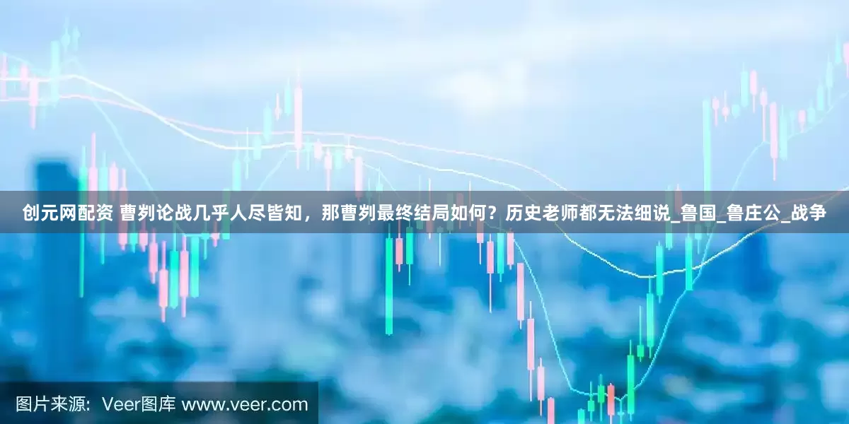 创元网配资 曹刿论战几乎人尽皆知，那曹刿最终结局如何？历史老师都无法细说_鲁国_鲁庄公_战争