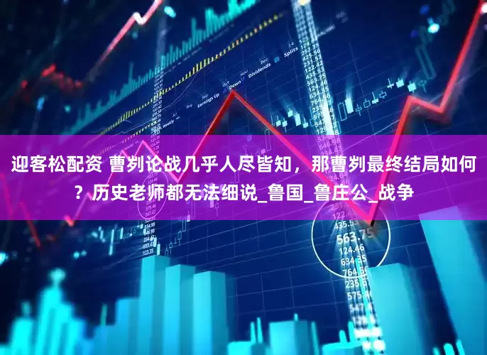 迎客松配资 曹刿论战几乎人尽皆知，那曹刿最终结局如何？历史老师都无法细说_鲁国_鲁庄公_战争