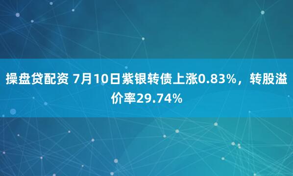 操盘贷配资 7月10日紫银转债上涨0.83%，转股溢价率29.74%