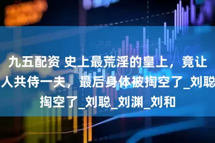 九五配资 史上最荒淫的皇上，竟让姑姑侄女六人共侍一夫，最后身体被掏空了_刘聪_刘渊_刘和