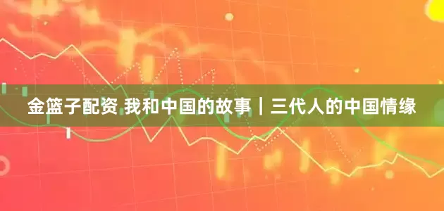 金篮子配资 我和中国的故事｜三代人的中国情缘