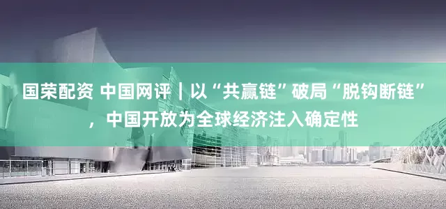 国荣配资 中国网评｜以“共赢链”破局“脱钩断链”，中国开放为全球经济注入确定性