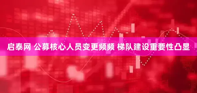 启泰网 公募核心人员变更频频 梯队建设重要性凸显