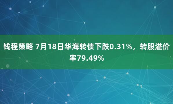 钱程策略 7月18日华海转债下跌0.31%，转股溢价率79.49%
