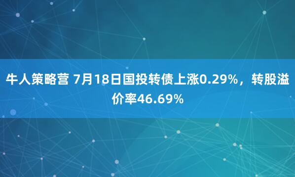 牛人策略营 7月18日国投转债上涨0.29%，转股溢价率46.69%