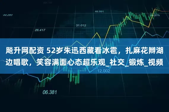 飚升网配资 52岁朱迅西藏看冰雹，扎麻花辫湖边唱歌，笑容满面心态超乐观_社交_锻炼_视频