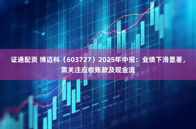 证通配资 博迈科（603727）2025年中报：业绩下滑显著，需关注应收账款及现金流