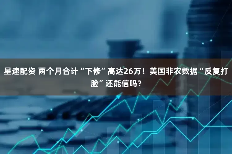 星速配资 两个月合计“下修”高达26万！美国非农数据“反复打脸”还能信吗？