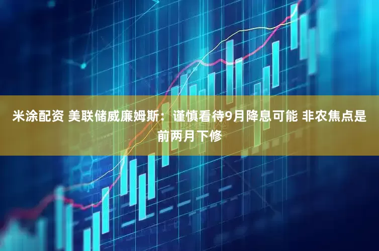 米涂配资 美联储威廉姆斯：谨慎看待9月降息可能 非农焦点是前两月下修