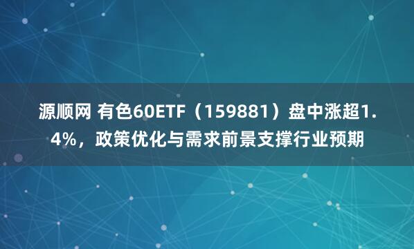 源顺网 有色60ETF（159881）盘中涨超1.4%，政策优化与需求前景支撑行业预期