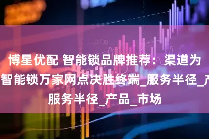 博星优配 智能锁品牌推荐：渠道为王，樱花智能锁万家网点决胜终端_服务半径_产品_市场