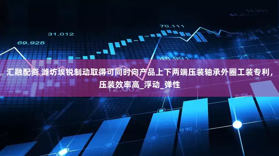 汇融配资 潍坊埃锐制动取得可同时向产品上下两端压装轴承外圈工装专利，压装效率高_浮动_弹性