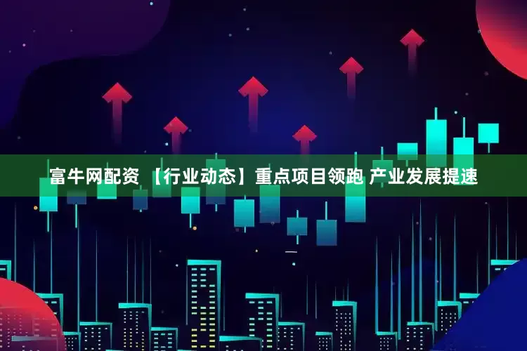富牛网配资 【行业动态】重点项目领跑 产业发展提速