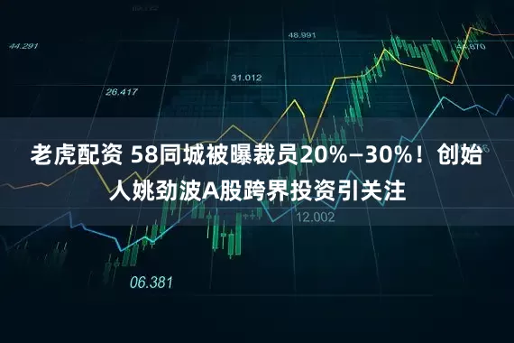 老虎配资 58同城被曝裁员20%—30%！创始人姚劲波A股跨界投资引关注