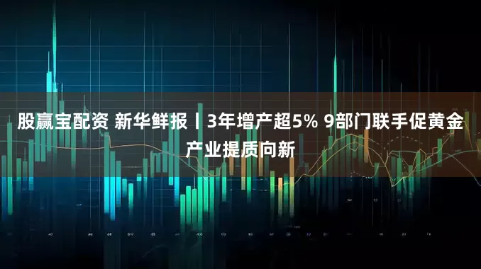 股赢宝配资 新华鲜报丨3年增产超5% 9部门联手促黄金产业提质向新
