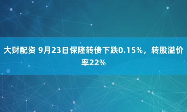 大财配资 9月23日保隆转债下跌0.15%，转股溢价率22%