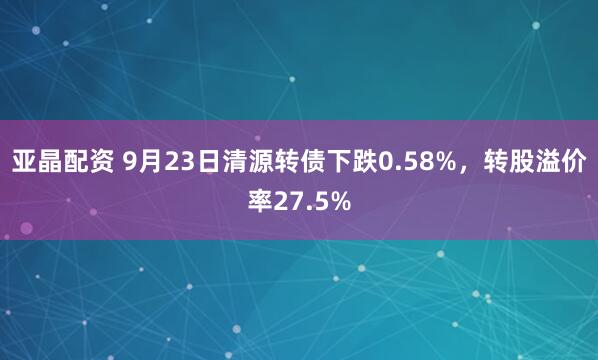 亚晶配资 9月23日清源转债下跌0.58%，转股溢价率27.5%