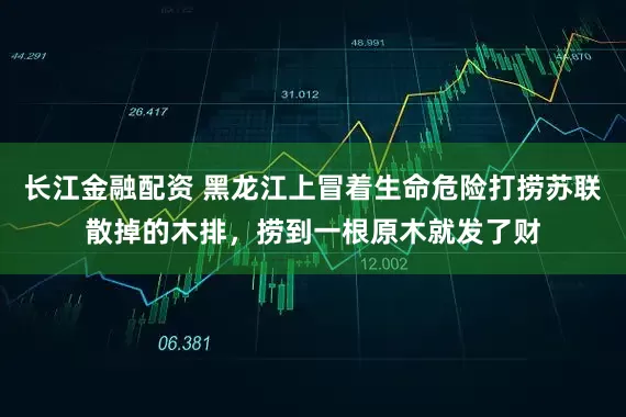 长江金融配资 黑龙江上冒着生命危险打捞苏联散掉的木排,捞到一根原木就发了财