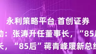 永利策略平台 首创证券高管大变动：张涛升任董事长，“85后”蒋青峰履新总经理