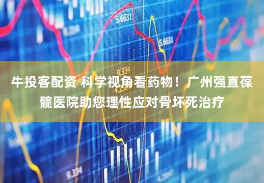 牛投客配资 科学视角看药物！广州强直葆髋医院助您理性应对骨坏死治疗