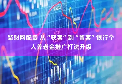 聚财网配资 从“获客”到“留客”银行个人养老金推广打法升级