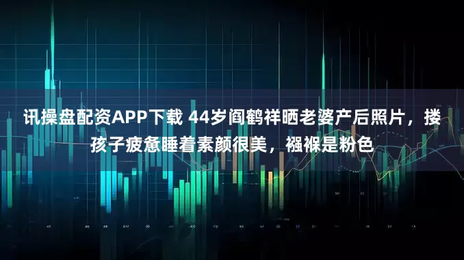 讯操盘配资APP下载 44岁阎鹤祥晒老婆产后照片，搂孩子疲惫睡着素颜很美，襁褓是粉色