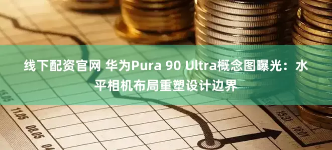 线下配资官网 华为Pura 90 Ultra概念图曝光：水平相机布局重塑设计边界