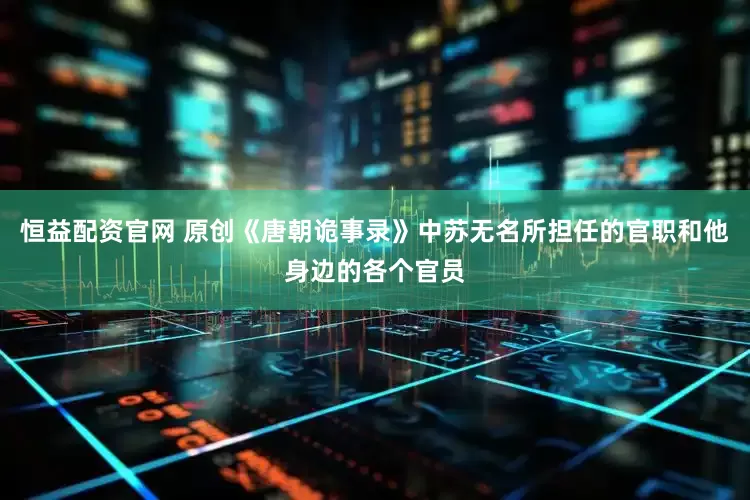 恒益配资官网 原创《唐朝诡事录》中苏无名所担任的官职和他身边的各个官员