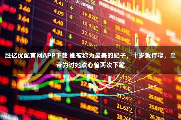 胜亿优配官网APP下载 她被称为最美的妃子，十岁就侍寝，皇帝为讨她欢心曾两次下跪