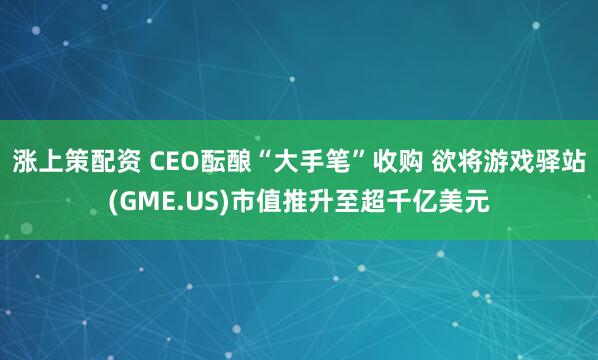 涨上策配资 CEO酝酿“大手笔”收购 欲将游戏驿站(GME.US)市值推升至超千亿美元
