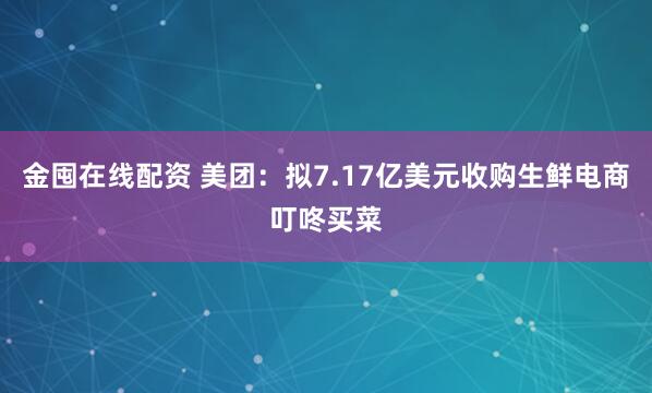 金囤在线配资 美团：拟7.17亿美元收购生鲜电商叮咚买菜
